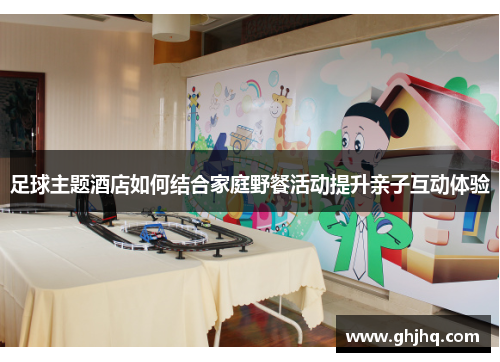 足球主题酒店如何结合家庭野餐活动提升亲子互动体验